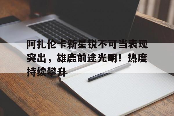 关于阿扎伦卡新星锐不可当表现突出，雄鹿前途光明！热度持续攀升的信息-开云数字工具