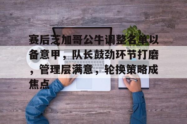 关于赛后芝加哥公牛调整名单以备意甲，队长鼓劲环节打磨，管理层满意，轮换策略成焦点的信息-开云数字工具