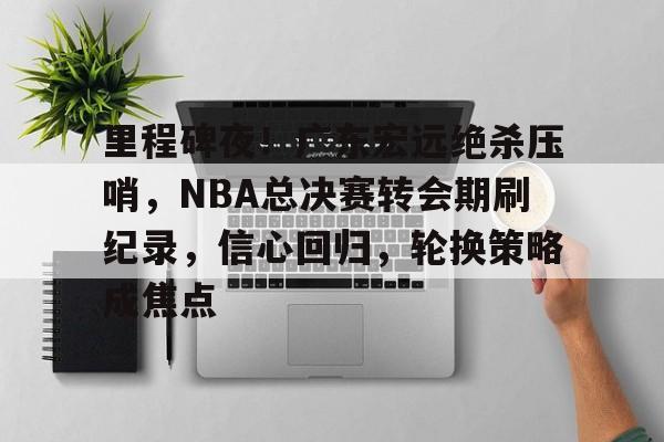 关于里程碑夜！广东宏远绝杀压哨，NBA总决赛转会期刷纪录，信心回归，轮换策略成焦点的信息-开云APP下载
