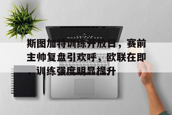 斯图加特训练开放日，赛前主帅复盘引欢呼，欧联在即，训练强度明显提升的简单介绍-开云APP下载